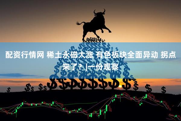 配资行情网 稀土永磁大涨 有色板块全面异动 拐点来了？|一份观察