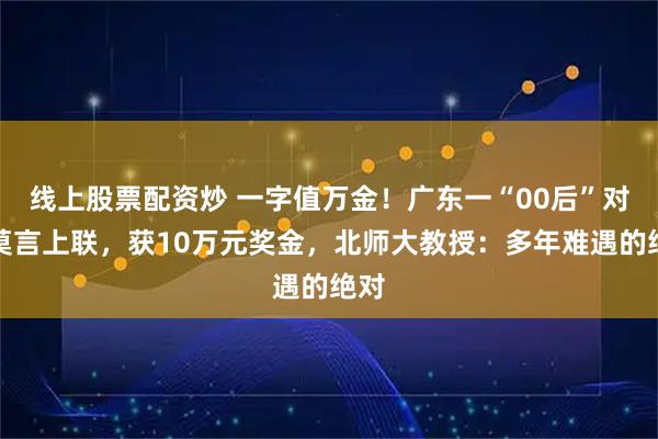 线上股票配资炒 一字值万金！广东一“00后”对出莫言上联，获10万元奖金，北师大教授：多年难遇的绝对