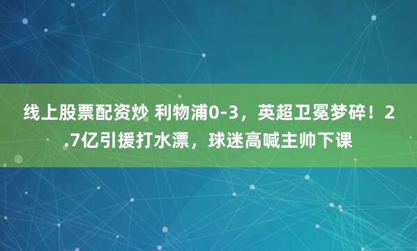 线上股票配资炒 利物浦0-3，英超卫冕梦碎！2.7亿引援打水漂，球迷高喊主帅下课