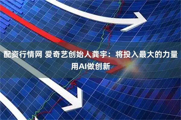 配资行情网 爱奇艺创始人龚宇：将投入最大的力量用AI做创新