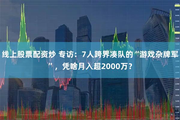 线上股票配资炒 专访：7人跨界凑队的“游戏杂牌军”，凭啥月入超2000万？