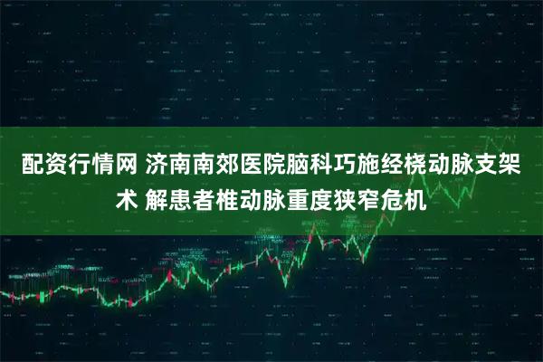 配资行情网 济南南郊医院脑科巧施经桡动脉支架术 解患者椎动脉重度狭窄危机