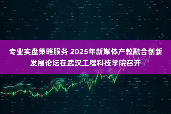 专业实盘策略服务 2025年新媒体产教融合创新发展论坛在武汉工程科技学院召开