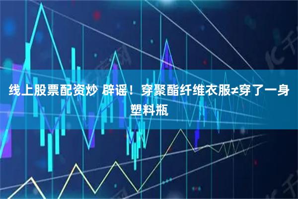 线上股票配资炒 辟谣！穿聚酯纤维衣服≠穿了一身塑料瓶