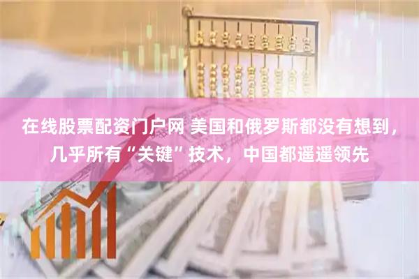 在线股票配资门户网 美国和俄罗斯都没有想到，几乎所有“关键”技术，中国都遥遥领先