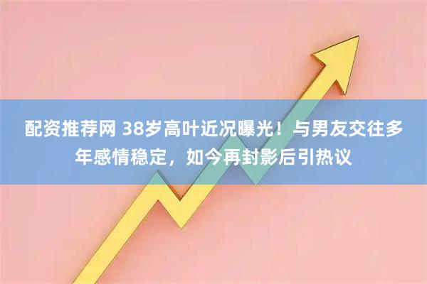 配资推荐网 38岁高叶近况曝光！与男友交往多年感情稳定，如今再封影后引热议
