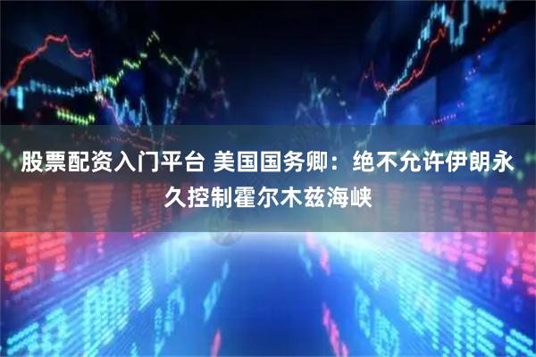 股票配资入门平台 美国国务卿：绝不允许伊朗永久控制霍尔木兹海峡