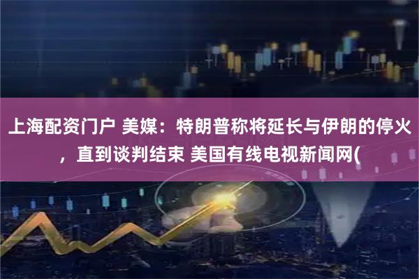 上海配资门户 美媒：特朗普称将延长与伊朗的停火，直到谈判结束 美国有线电视新闻网(