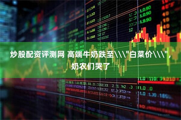 炒股配资评测网 高端牛奶跌至\＂白菜价\＂，奶农们哭了