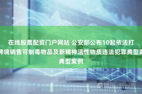 在线股票配资门户网站 公安部公布10起依法打击跨境销售可制毒物品及新精神活性物质违法犯罪典型案例