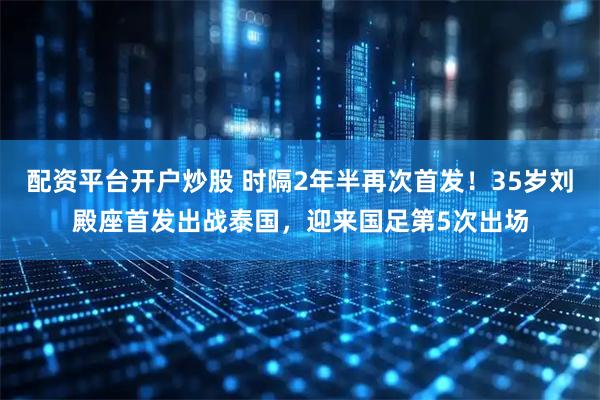 配资平台开户炒股 时隔2年半再次首发！35岁刘殿座首发出战泰国，迎来国足第5次出场