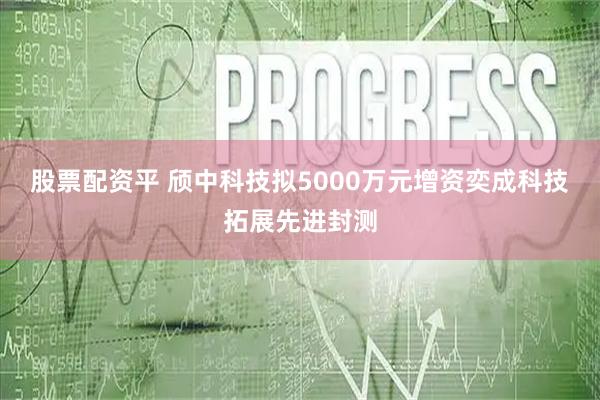 股票配资平 颀中科技拟5000万元增资奕成科技 拓展先进封测
