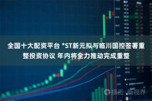 全国十大配资平台 *ST新元拟与临川国控签署重整投资协议 年内将全力推动完成重整