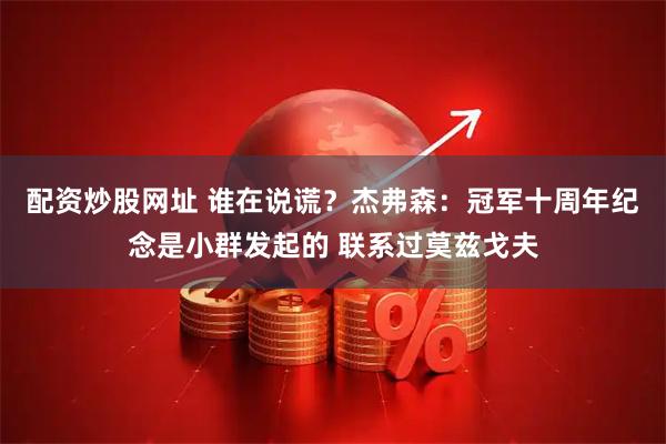 配资炒股网址 谁在说谎？杰弗森：冠军十周年纪念是小群发起的 联系过莫兹戈夫