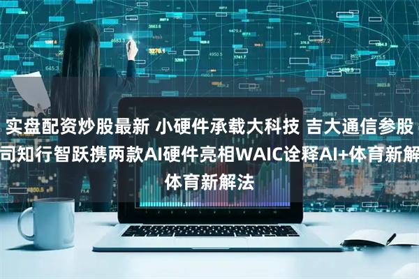 实盘配资炒股最新 小硬件承载大科技 吉大通信参股公司知行智跃携两款AI硬件亮相WAIC诠释AI+体育新解法